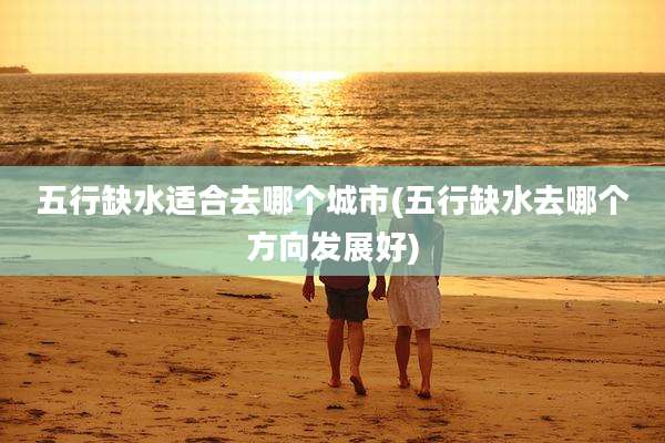 五行缺水适合去哪个城市(五行缺水去哪个方向发展好)