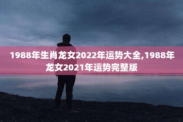 1988年生肖龙女2022年运势大全,1988年龙女2021年运势完整版