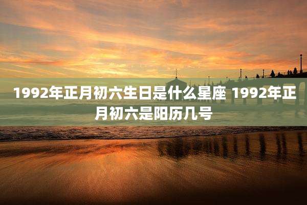 1992年正月初六生日是什么星座 1992年正月初六是阳历几号