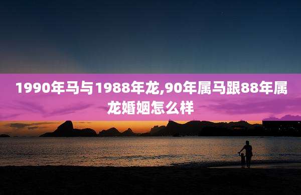 1990年马与1988年龙,90年属马跟88年属龙婚姻怎么样