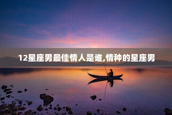 12星座男最佳情人是谁,情种的星座男