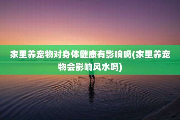 家里养宠物对身体健康有影响吗(家里养宠物会影响风水吗)
