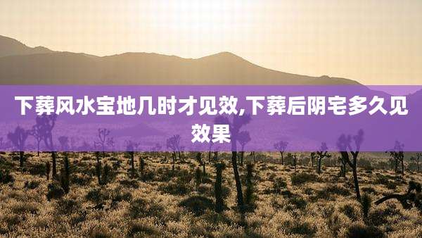 下葬风水宝地几时才见效,下葬后阴宅多久见效果