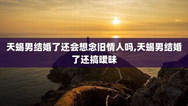 天蝎男结婚了还会想念旧情人吗,天蝎男结婚了还搞暧昧