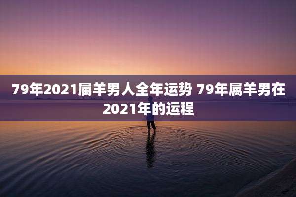79年2021属羊男人全年运势 79年属羊男在2021年的运程