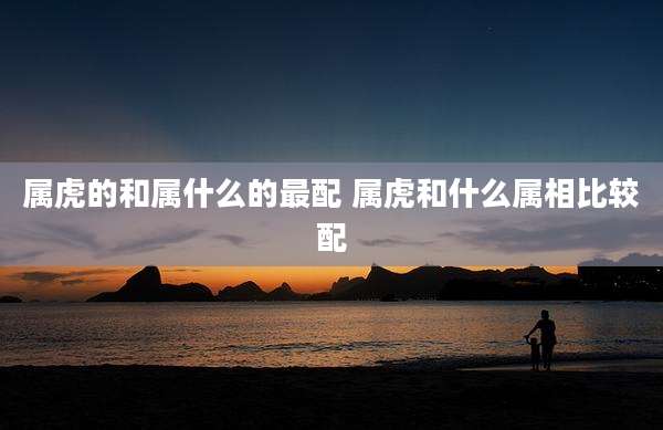 属虎的和属什么的最配 属虎和什么属相比较配