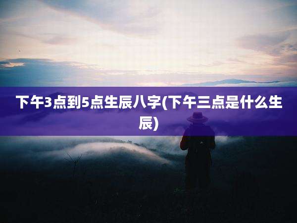 下午3点到5点生辰八字(下午三点是什么生辰)