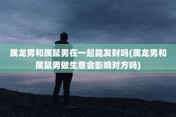 属龙男和属鼠男在一起能发财吗(属龙男和属鼠男做生意会影响对方吗)