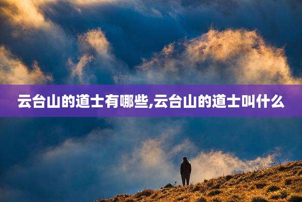 云台山的道士有哪些,云台山的道士叫什么