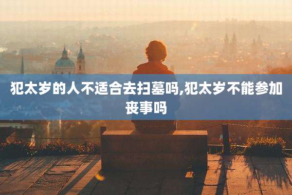 犯太岁的人不适合去扫墓吗,犯太岁不能参加丧事吗