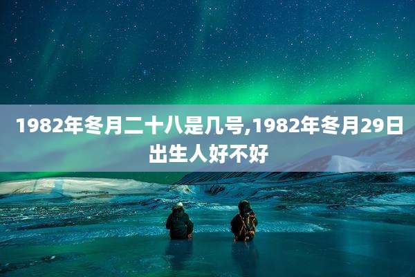 1982年冬月二十八是几号,1982年冬月29日出生人好不好
