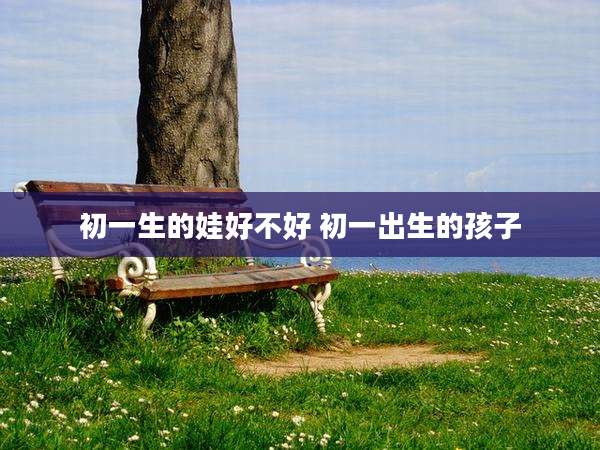 初一生的娃好不好 初一出生的孩子