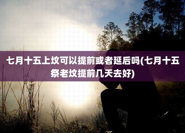 七月十五上坟可以提前或者延后吗(七月十五祭老坟提前几天去好)