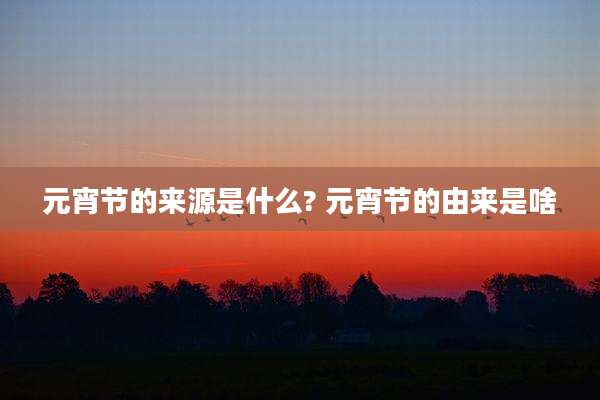 元宵节的来源是什么? 元宵节的由来是啥