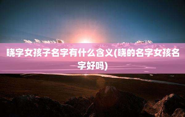 晓字女孩子名字有什么含义(晓的名字女孩名字好吗)