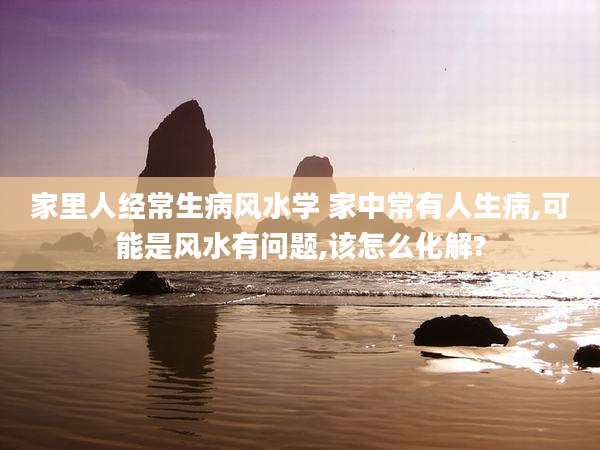 家里人经常生病风水学 家中常有人生病,可能是风水有问题,该怎么化解?