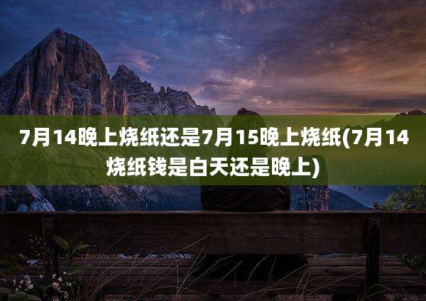 7月14晚上烧纸还是7月15晚上烧纸(7月14烧纸钱是白天还是晚上)