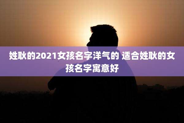 姓耿的2021女孩名字洋气的 适合姓耿的女孩名字寓意好