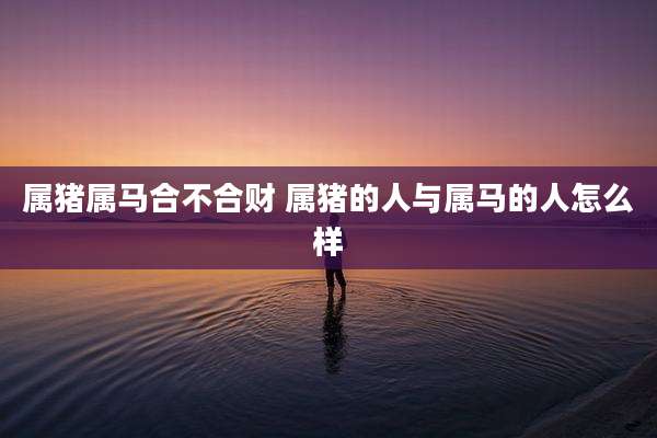 属猪属马合不合财 属猪的人与属马的人怎么样