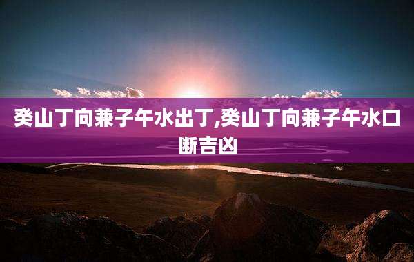 癸山丁向兼子午水出丁,癸山丁向兼子午水口断吉凶