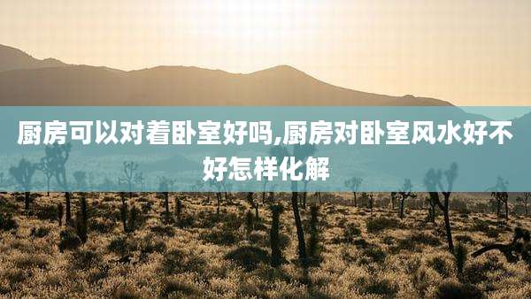 厨房可以对着卧室好吗,厨房对卧室风水好不好怎样化解