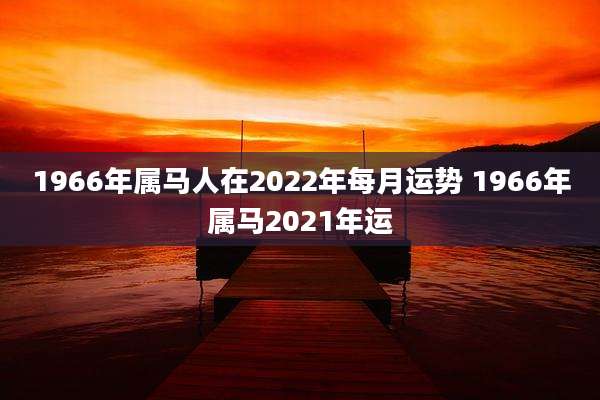 1966年属马人在2022年每月运势 1966年属马2021年运