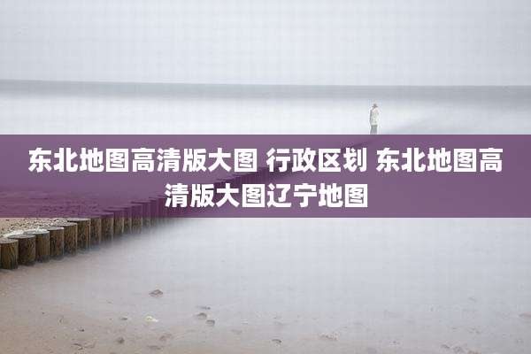 东北地图高清版大图 行政区划 东北地图高清版大图辽宁地图