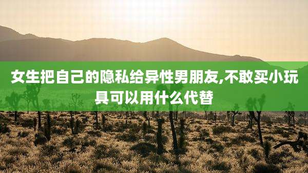 女生把自己的隐私给异性男朋友,不敢买小玩具可以用什么代替