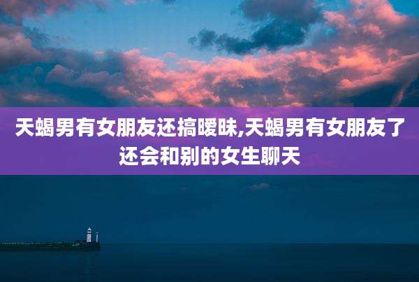 天蝎男有女朋友还搞暧昧,天蝎男有女朋友了还会和别的女生聊天