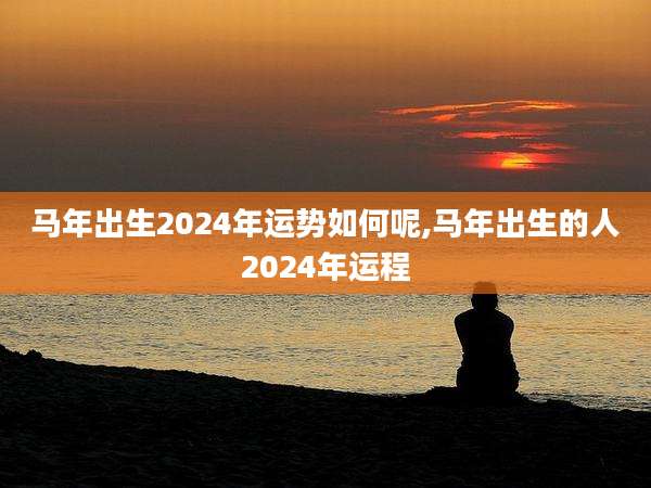 马年出生2024年运势如何呢,马年出生的人2024年运程