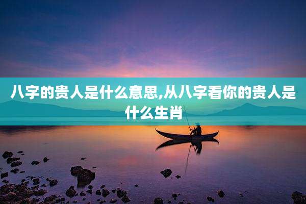 八字的贵人是什么意思,从八字看你的贵人是什么生肖