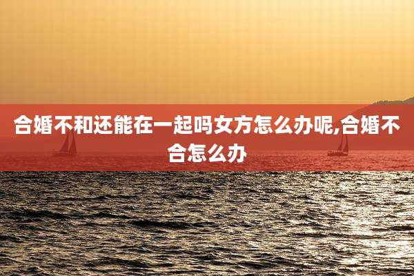 合婚不和还能在一起吗女方怎么办呢,合婚不合怎么办