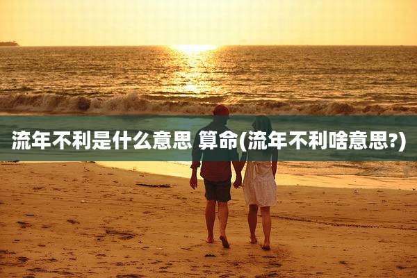 流年不利是什么意思 算命(流年不利啥意思?)