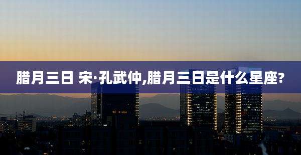 腊月三日 宋·孔武仲,腊月三日是什么星座?