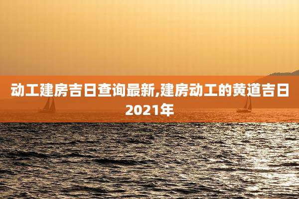 动工建房吉日查询最新,建房动工的黄道吉日2021年