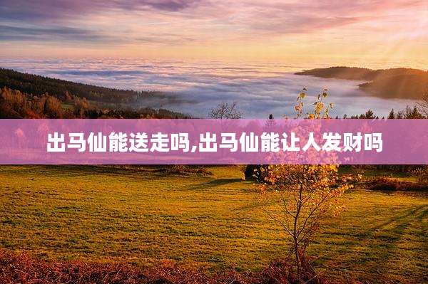 出马仙能送走吗,出马仙能让人发财吗