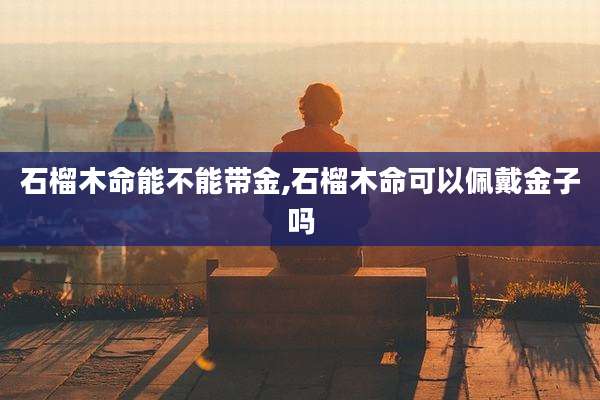 石榴木命能不能带金,石榴木命可以佩戴金子吗
