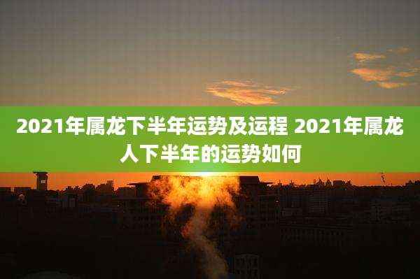 2021年属龙下半年运势及运程 2021年属龙人下半年的运势如何