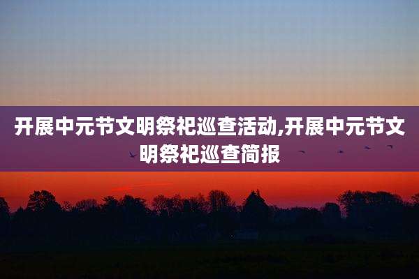 开展中元节文明祭祀巡查活动,开展中元节文明祭祀巡查简报