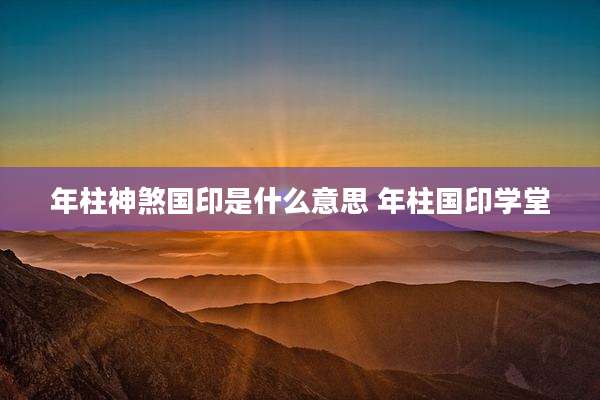 年柱神煞国印是什么意思 年柱国印学堂