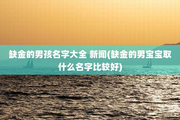 缺金的男孩名字大全 新闻(缺金的男宝宝取什么名字比较好)