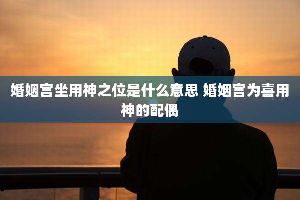 婚姻宫坐用神之位是什么意思 婚姻宫为喜用神的配偶