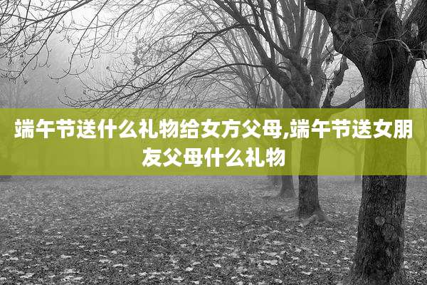 端午节送什么礼物给女方父母,端午节送女朋友父母什么礼物