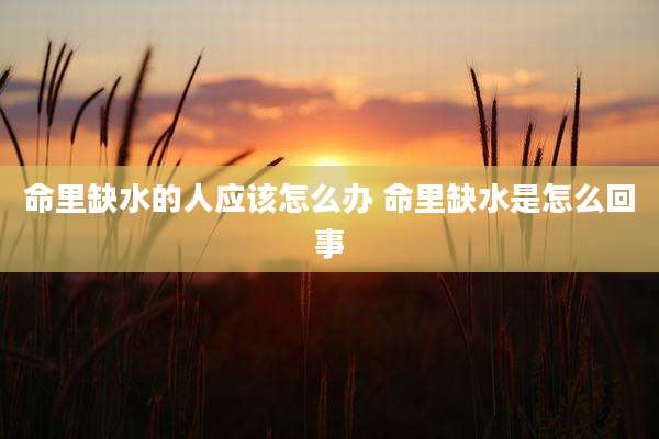 命里缺水的人应该怎么办 命里缺水是怎么回事