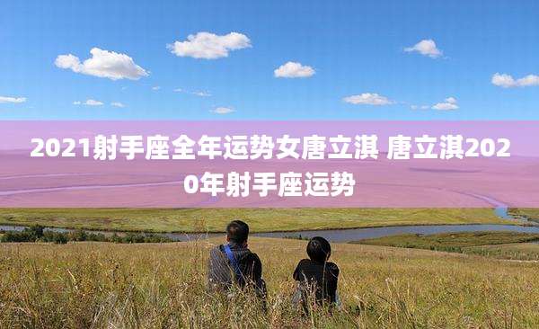 2021射手座全年运势女唐立淇 唐立淇2020年射手座运势