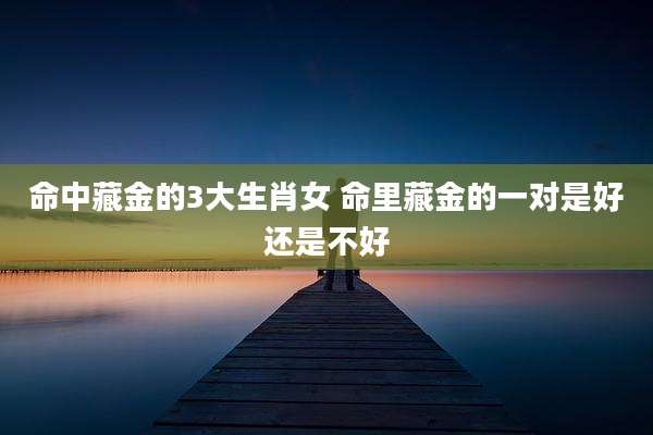 命中藏金的3大生肖女 命里藏金的一对是好还是不好