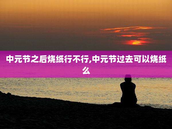 中元节之后烧纸行不行,中元节过去可以烧纸么