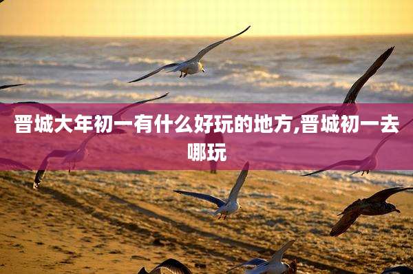 晋城大年初一有什么好玩的地方,晋城初一去哪玩