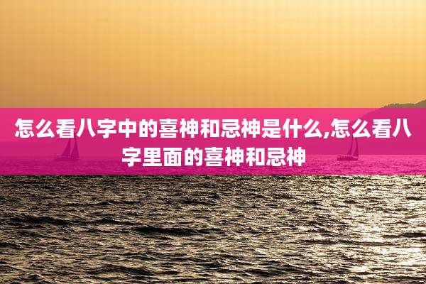 怎么看八字中的喜神和忌神是什么,怎么看八字里面的喜神和忌神