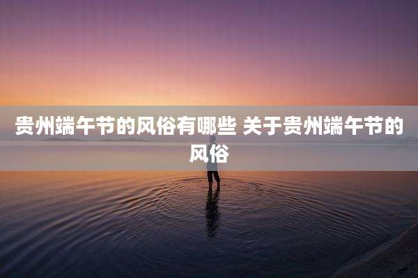 贵州端午节的风俗有哪些 关于贵州端午节的风俗